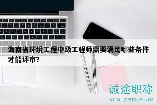 海南省環(huán)境工程中級(jí)工程師需要滿足哪些條件才能評(píng)審？