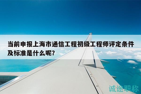 當前申報上海市通信工程初級工程師評定條件及標準是什么呢？
