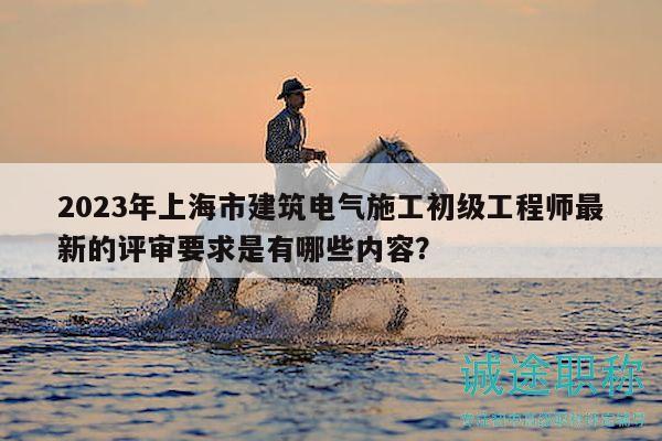 2023年上海市建筑電氣施工初級(jí)工程師最新的評(píng)審要求是有哪些內(nèi)容？
