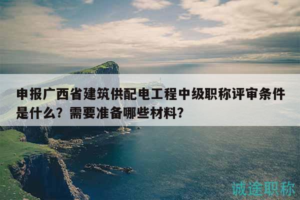 申報(bào)廣西省建筑供配電工程中級職稱評審條件是什么？需要準(zhǔn)備哪些材料？