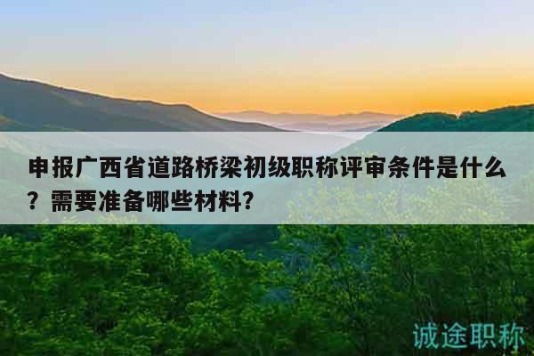 申報廣西省道路橋梁初級職稱評審條件是什么？需要準(zhǔn)備哪些材料？