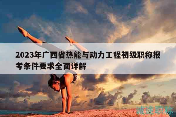 2023年廣西省熱能與動(dòng)力工程初級(jí)職稱報(bào)考條件要求全面詳解