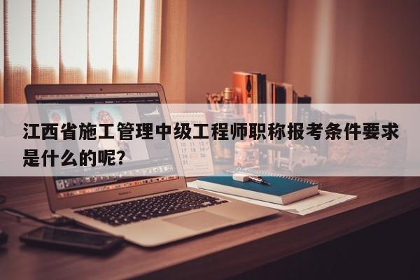 江西省施工管理中級(jí)工程師職稱報(bào)考條件要求是什么的呢？