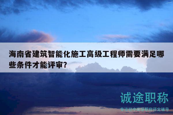 海南省建筑智能化施工高級(jí)工程師需要滿(mǎn)足哪些條件才能評(píng)審？