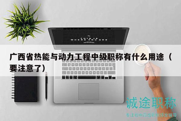 廣西省熱能與動(dòng)力工程中級(jí)職稱有什么用途（要注意了）