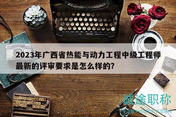2023年廣西省熱能與動(dòng)力工程中級工程師最新的評審要求是怎么樣的？