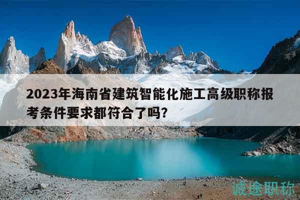 2023年海南省建筑智能化施工高級(jí)職稱報(bào)考條件要求都符合了嗎？