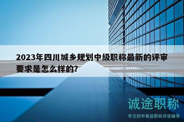 2023年四川城鄉(xiāng)規(guī)劃中級職稱最新的評審要求是怎么樣的？