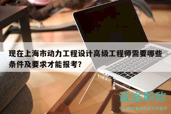 現(xiàn)在上海市動力工程設計高級工程師需要哪些條件及要求才能報考？
