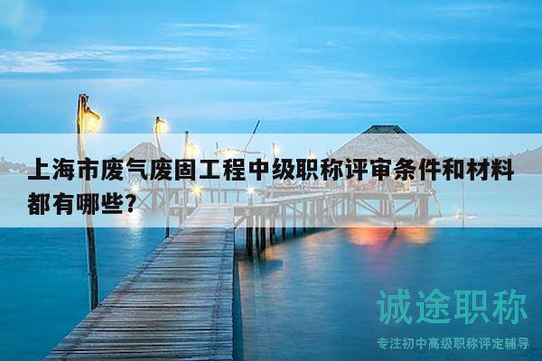 上海市廢氣廢固工程中級(jí)職稱評(píng)審條件和材料都有哪些？