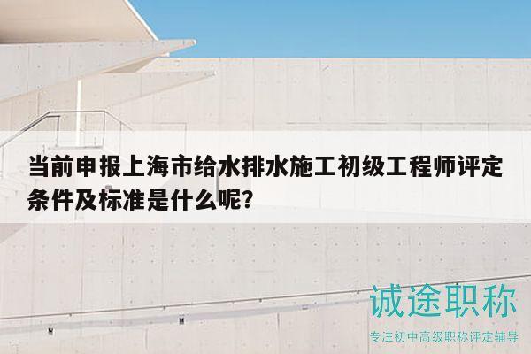 當前申報上海市給水排水施工初級工程師評定條件及標準是什么呢？