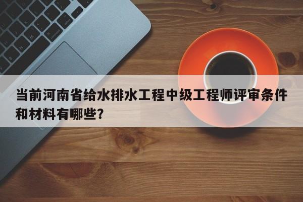當前河南省給水排水工程中級工程師評審條件和材料有哪些？