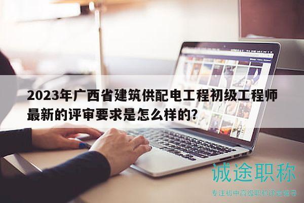 2023年廣西省建筑供配電工程初級工程師最新的評審要求是怎么樣的？