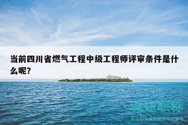 當(dāng)前四川省燃氣工程中級工程師評審條件是什么呢？