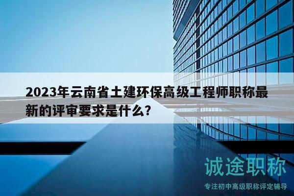 2023年云南省土建環(huán)保高級工程師職稱最新的評審要求是什么？