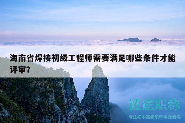 海南省焊接初級工程師需要滿足哪些條件才能評審？