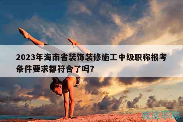 2023年海南省裝飾裝修施工中級職稱報考條件要求都符合了嗎？