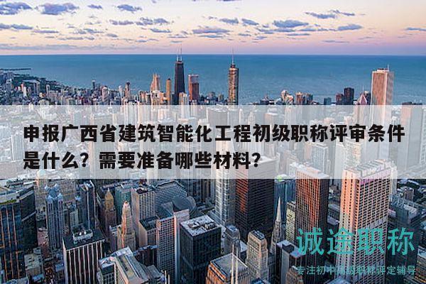 申報(bào)廣西省建筑智能化工程初級職稱評審條件是什么？需要準(zhǔn)備哪些材料？