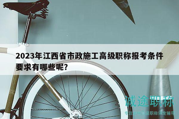 2023年江西省市政施工高級(jí)職稱報(bào)考條件要求有哪些呢？