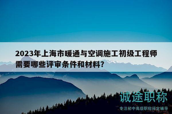 2023年上海市暖通與空調施工初級工程師需要哪些評審條件和材料？