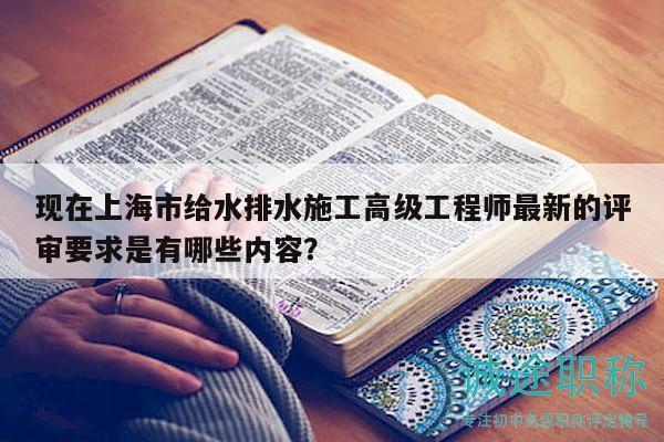 現(xiàn)在上海市給水排水施工高級(jí)工程師最新的評(píng)審要求是有哪些內(nèi)容？