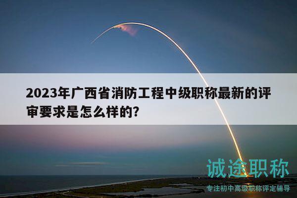 2023年廣西省消防工程中級職稱最新的評審要求是怎么樣的？
