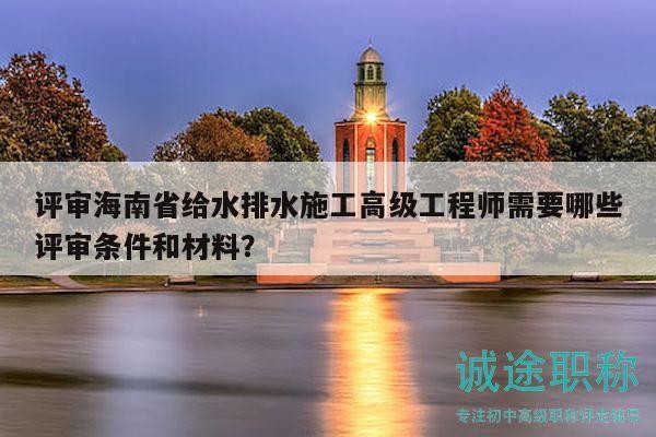 評審海南省給水排水施工高級工程師需要哪些評審條件和材料？