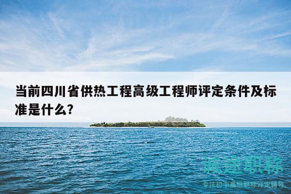 當前四川省供熱工程高級工程師評定條件及標準是什么？