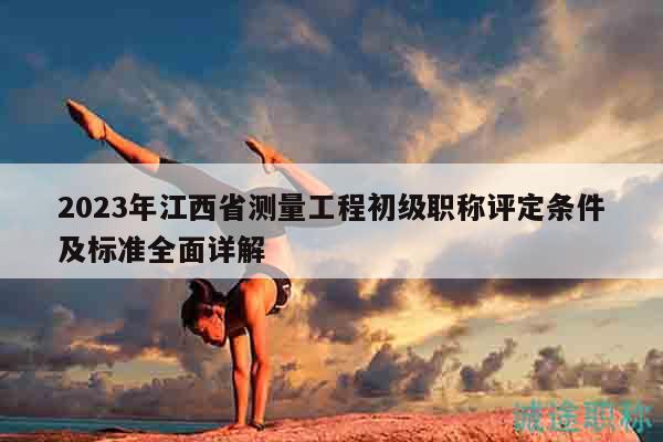 2023年江西省測量工程初級職稱評定條件及標準全面詳解