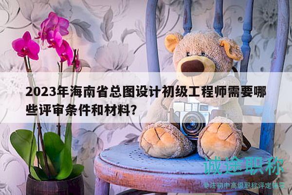 2023年海南省總圖設(shè)計初級工程師需要哪些評審條件和材料？