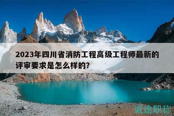 2023年四川省消防工程高級(jí)工程師最新的評(píng)審要求是怎么樣的？