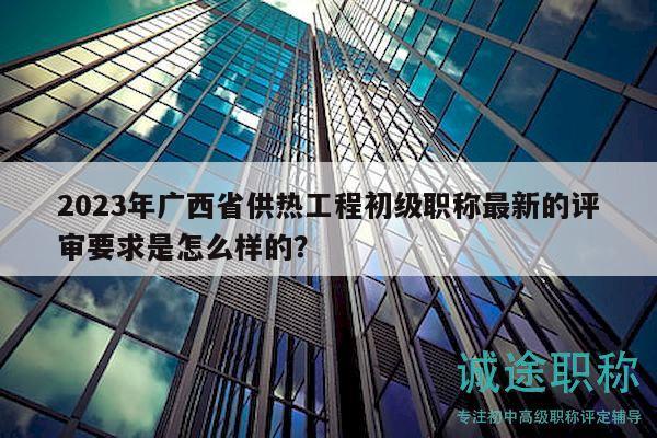 2023年廣西省供熱工程初級職稱最新的評審要求是怎么樣的？