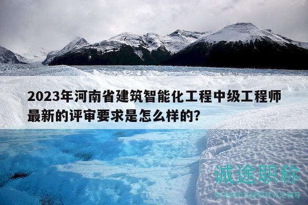 2023年河南省建筑智能化工程中級工程師最新的評審要求是怎么樣的？