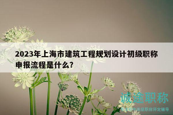 2023年上海市建筑工程規(guī)劃設(shè)計(jì)初級(jí)職稱(chēng)申報(bào)流程是什么？