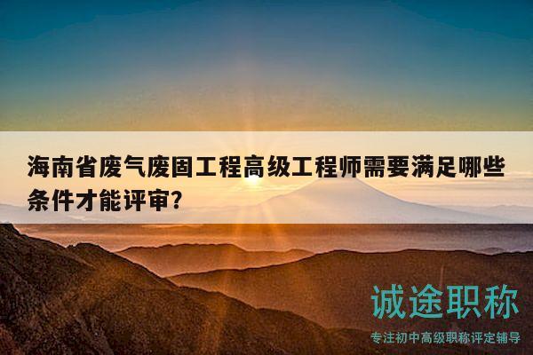 海南省廢氣廢固工程高級(jí)工程師需要滿足哪些條件才能評(píng)審？