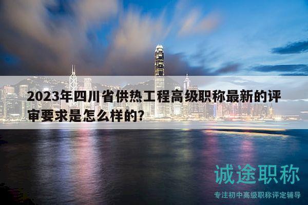 2023年四川省供熱工程高級職稱最新的評審要求是怎么樣的？