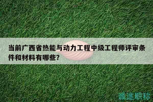 當前廣西省熱能與動力工程中級工程師評審條件和材料有哪些？