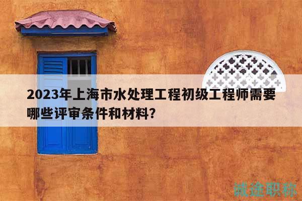2023年上海市水處理工程初級(jí)工程師需要哪些評(píng)審條件和材料？