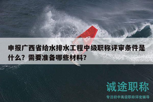 申報廣西省給水排水工程中級職稱評審條件是什么？需要準(zhǔn)備哪些材料？