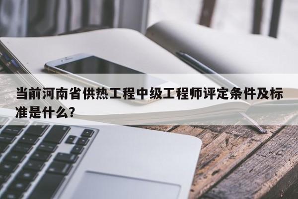 當(dāng)前河南省供熱工程中級(jí)工程師評(píng)定條件及標(biāo)準(zhǔn)是什么？