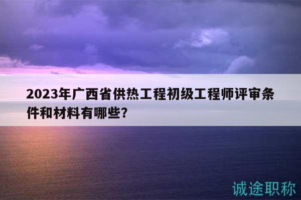 2023年廣西省供熱工程初級工程師評審條件和材料有哪些？