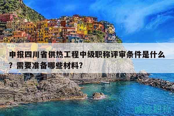 申報四川省供熱工程中級職稱評審條件是什么？需要準備哪些材料？