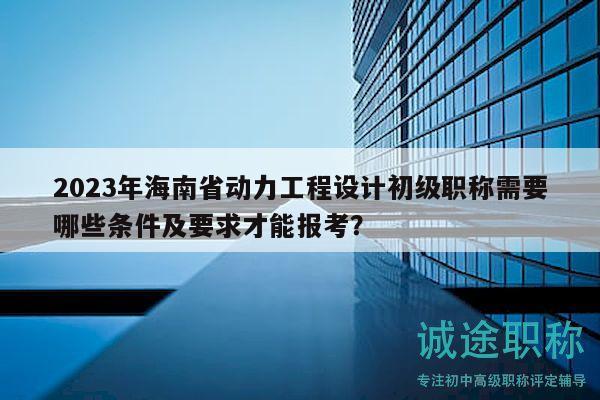 2023年海南省動(dòng)力工程設(shè)計(jì)初級(jí)職稱需要哪些條件及要求才能報(bào)考？