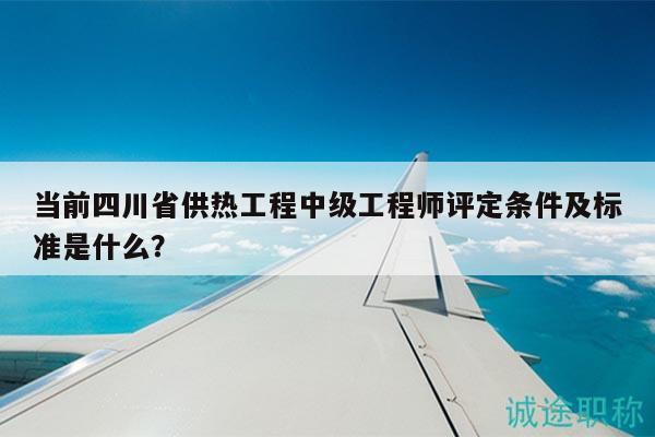 當前四川省供熱工程中級工程師評定條件及標準是什么？