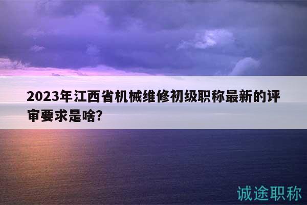 2023年江西省機(jī)械維修初級(jí)職稱最新的評(píng)審要求是啥？
