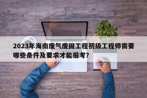 2023年海南廢氣廢固工程初級工程師需要哪些條件及要求才能報考？