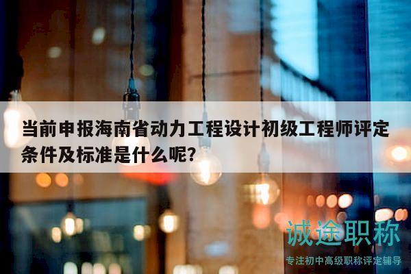 當(dāng)前申報海南省動力工程設(shè)計初級工程師評定條件及標準是什么呢？