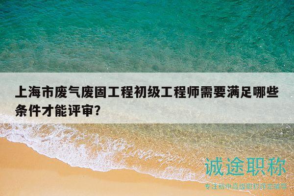 上海市廢氣廢固工程初級工程師需要滿足哪些條件才能評審？