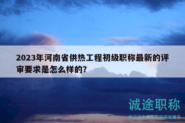 2023年河南省供熱工程初級職稱最新的評審要求是怎么樣的？