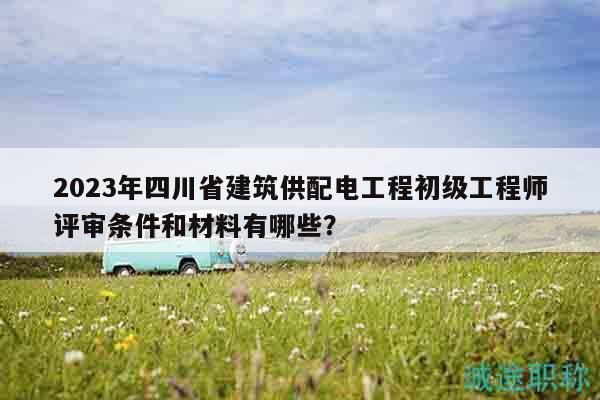 2023年四川省建筑供配電工程初級工程師評審條件和材料有哪些？